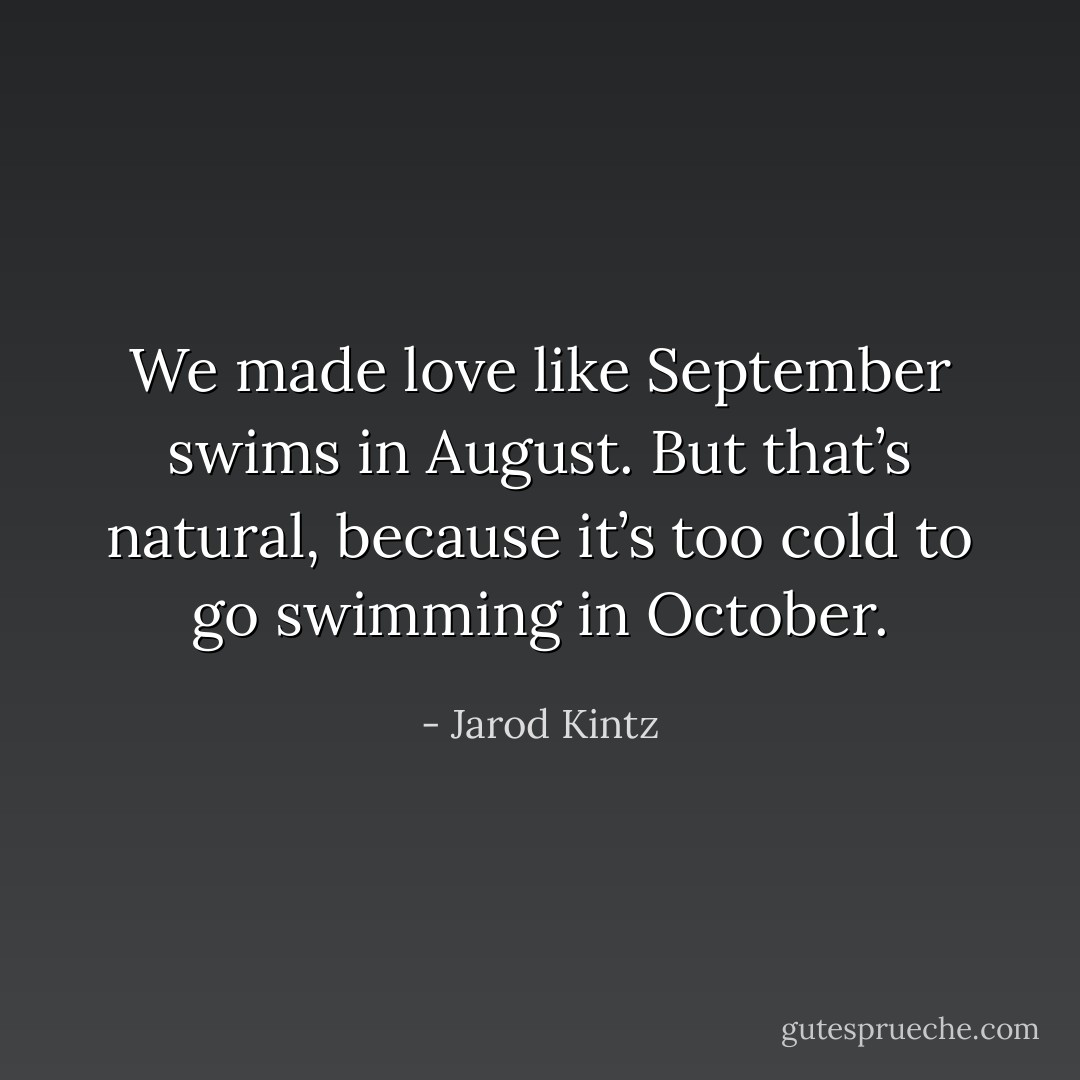 We made love like September swims in August. But that’s natural, because it’s too cold to go swimming in October. - Jarod Kintz