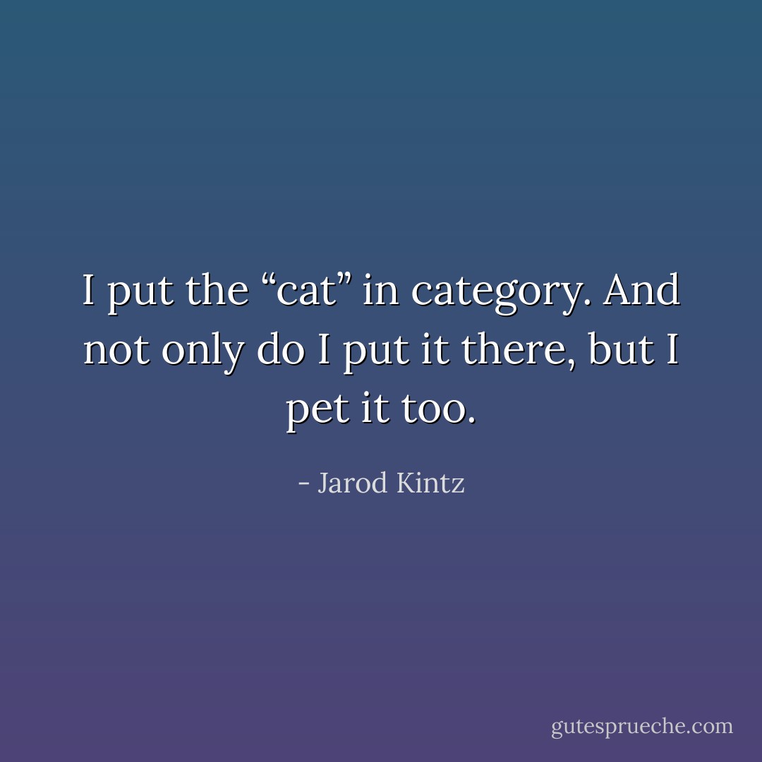 I put the “cat” in category. And not only do I put it there, but I pet it too. - Jarod Kintz