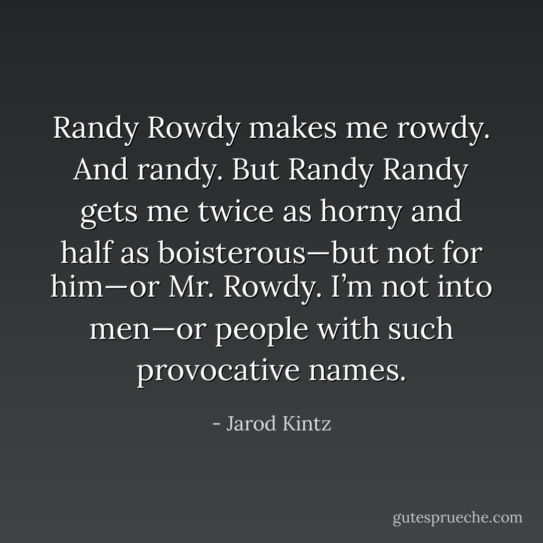 Randy Rowdy makes me rowdy. And randy. But Randy Randy gets me twice as horny and half as boisterous—but not for him—or Mr. Rowdy. I’m not into men—or people with such provocative names. - Jarod Kintz