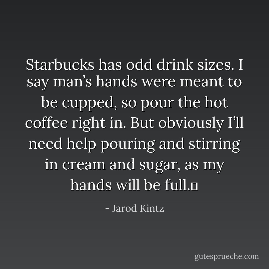 Starbucks has odd drink sizes. I say man’s hands were meant to be cupped, so pour the hot coffee right in. But obviously I’ll need help pouring and stirring in cream and sugar, as my hands will be full.  - Jarod Kintz