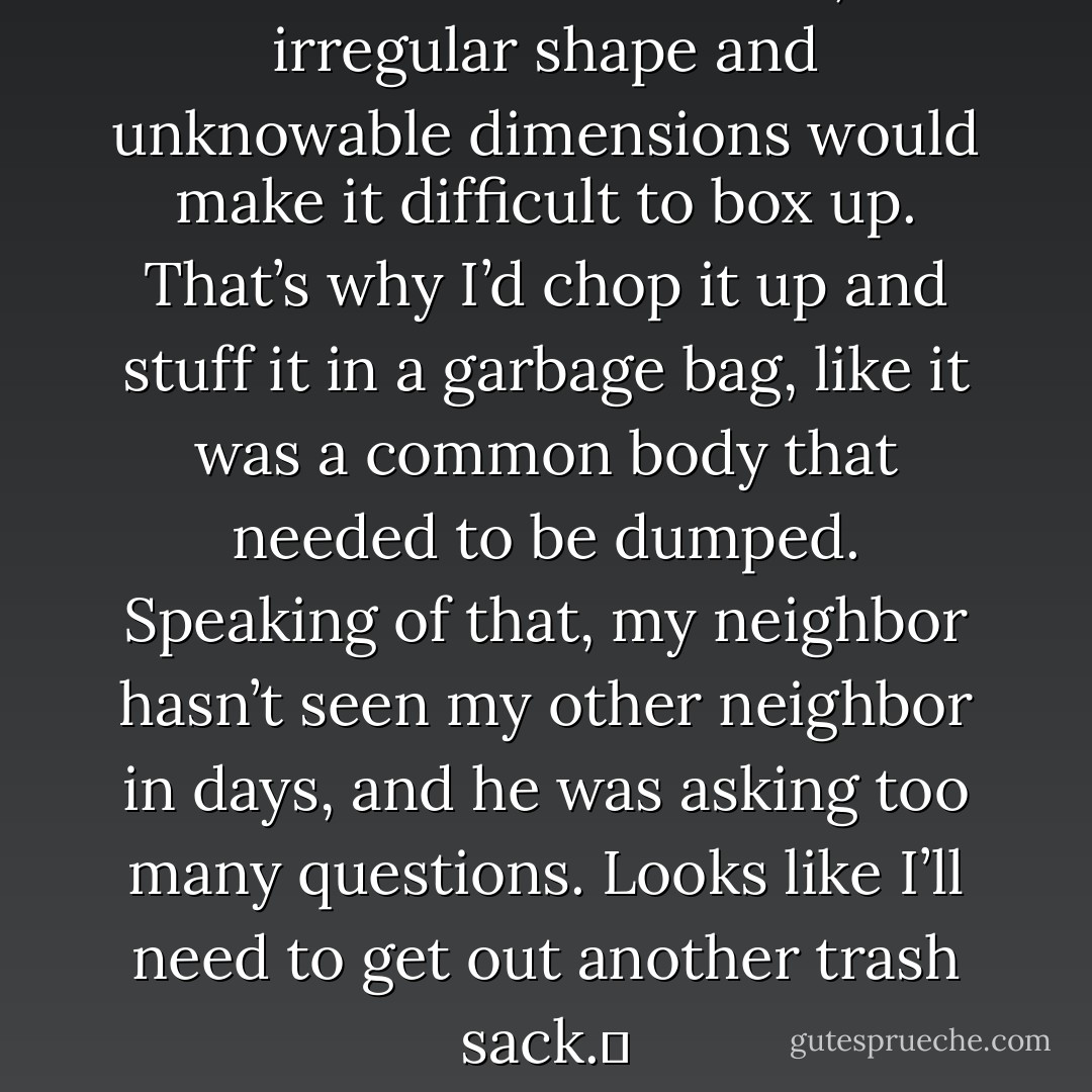 If I tried to mail our love, it’s irregular shape and unknowable dimensions would make it difficult to box up. That’s why I’d chop it up and stuff it in a garbage bag, like it was a common body that needed to be dumped. Speaking of that, my neighbor hasn’t seen my other neighbor in days, and he was asking too many questions. Looks like I’ll need to get out another trash sack.  - Jarod Kintz