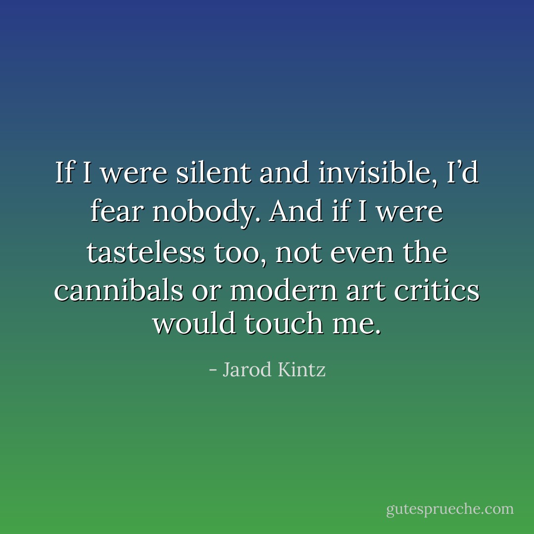 If I were silent and invisible, I’d fear nobody. And if I were tasteless too, not even the cannibals or modern art critics would touch me. - Jarod Kintz