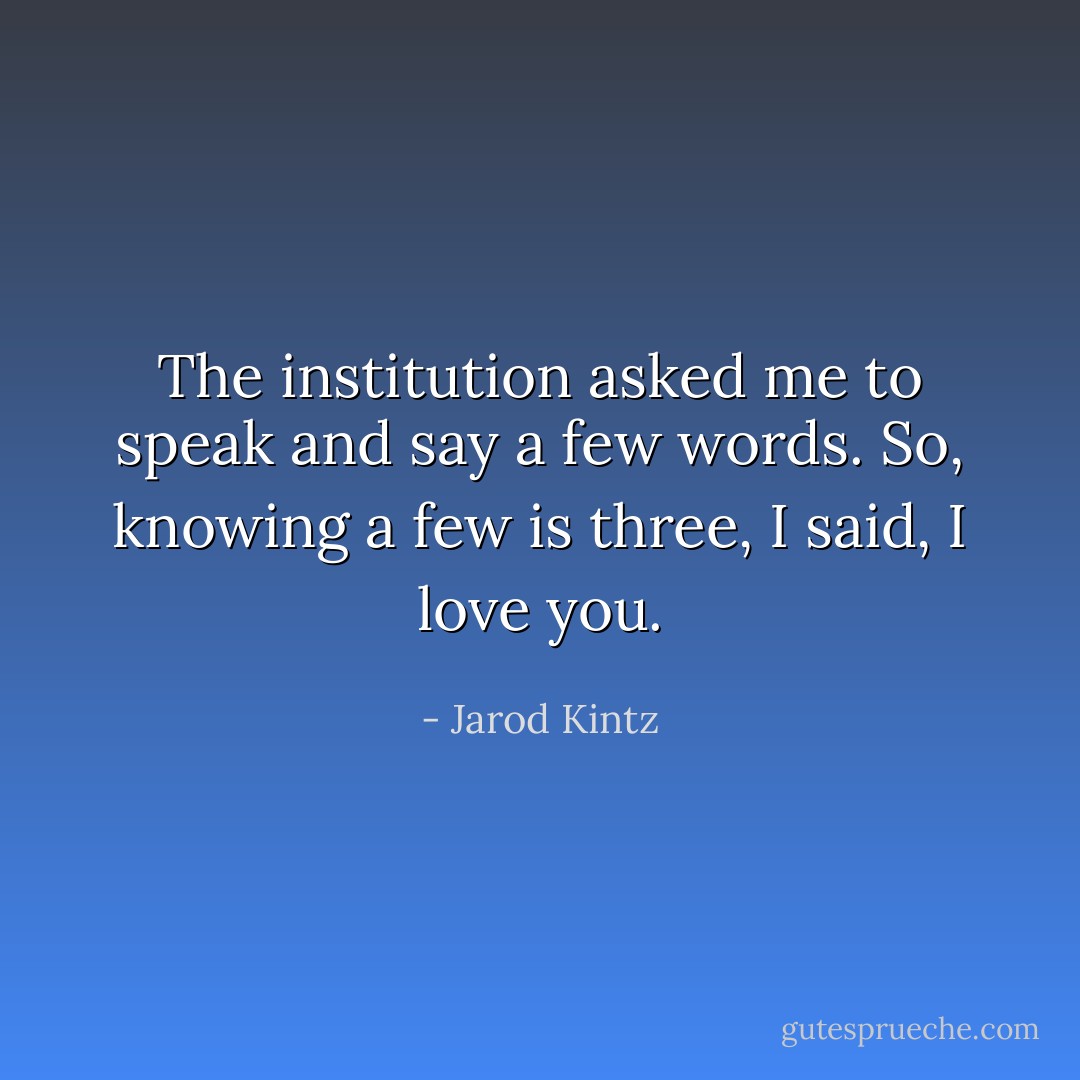 The institution asked me to speak and say a few words. So, knowing a few is three, I said, I love you. - Jarod Kintz
