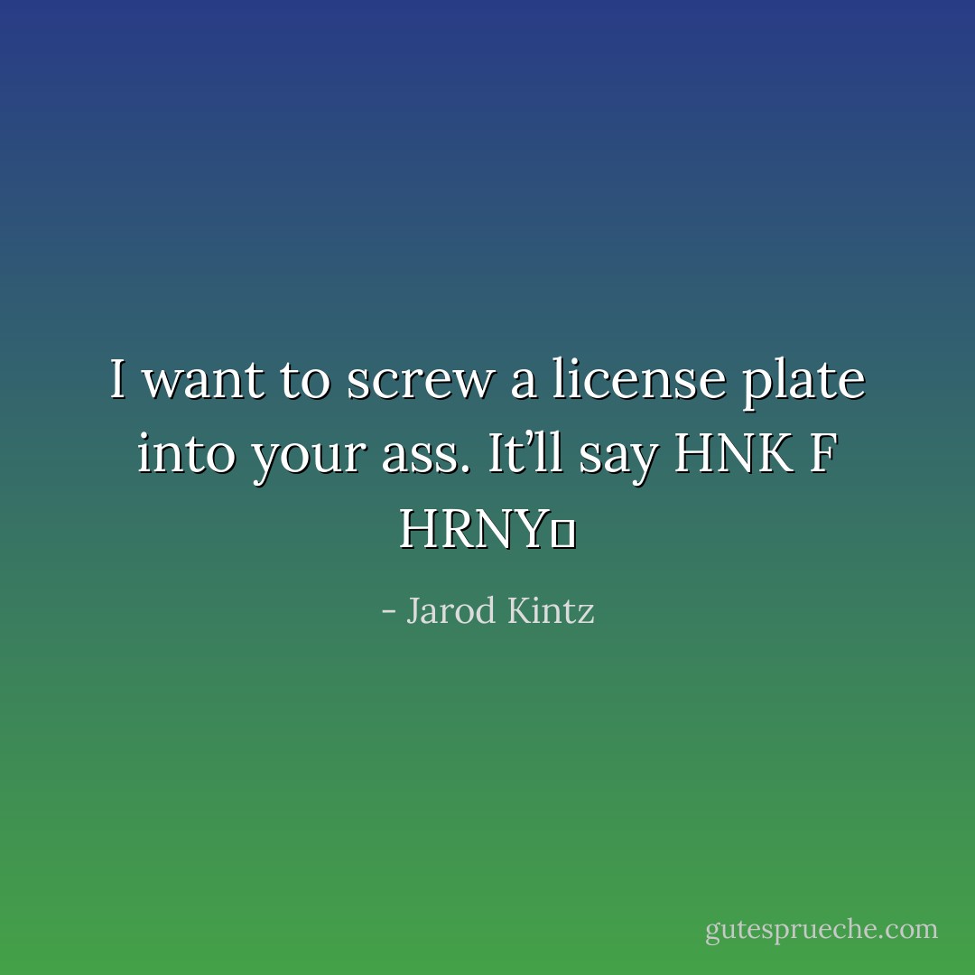 I want to screw a license plate into your ass. It’ll say HNK F HRNY  - Jarod Kintz