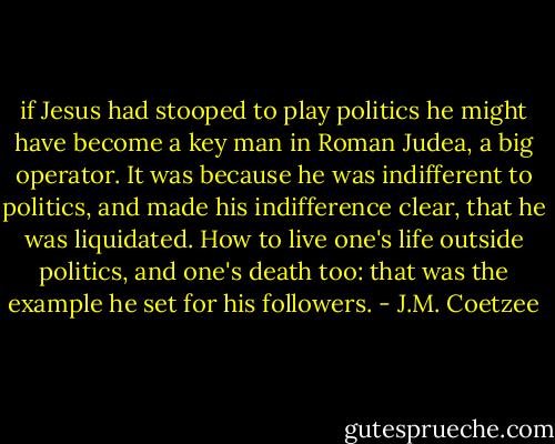if Jesus had stooped to play politics he might have become a key man in Roman Judea, a big operator. It was because he was indifferent to politics, and made his indifference clear, that he was liquidated. How to live one's life outside politics, and one's death too: that was the example he set for his followers. - J.M. Coetzee