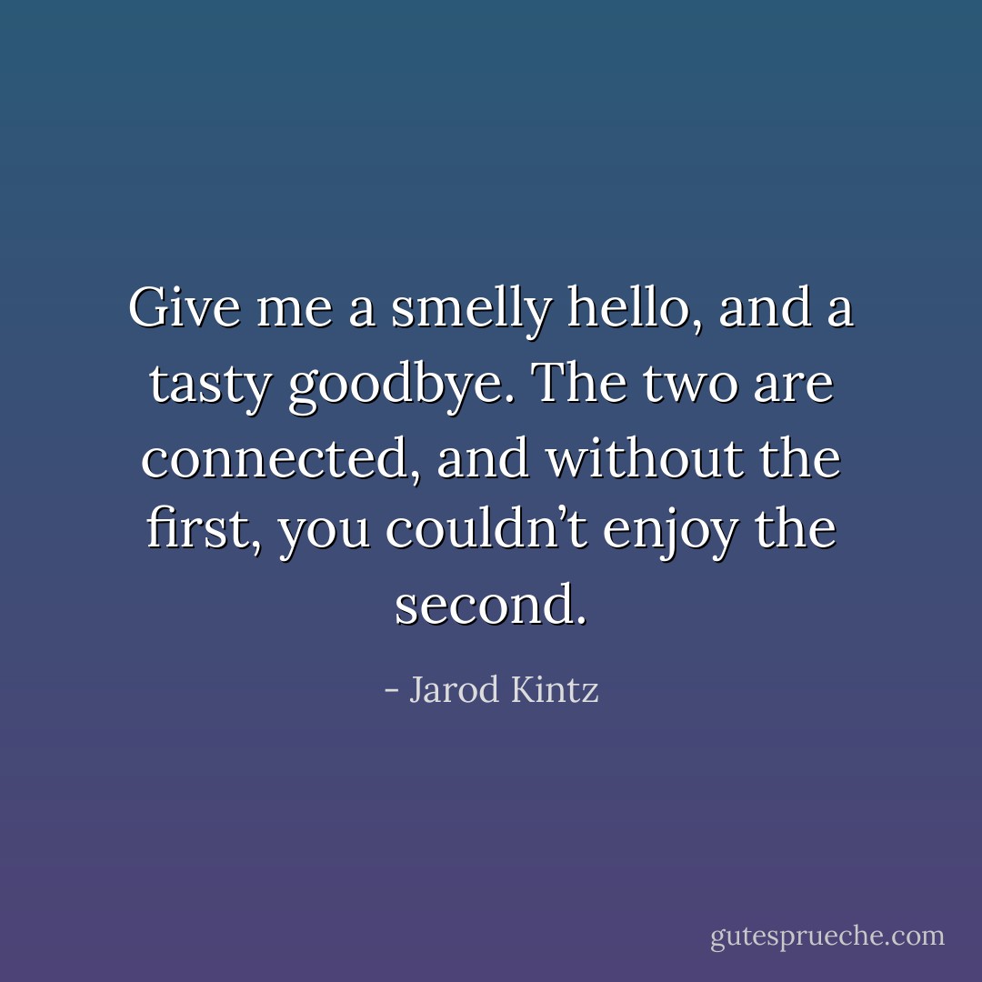 Give me a smelly hello, and a tasty goodbye. The two are connected, and without the first, you couldn’t enjoy the second. - Jarod Kintz