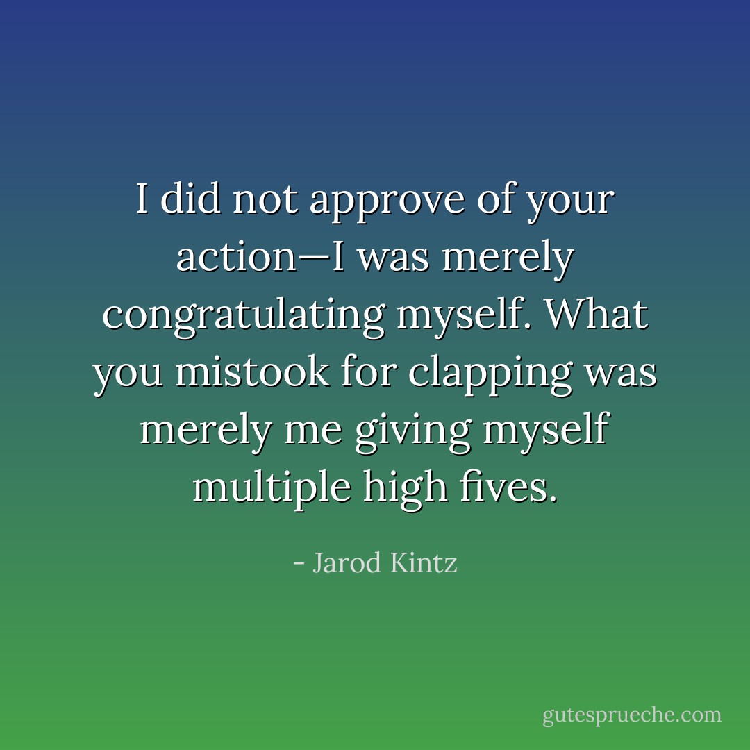I did not approve of your action—I was merely congratulating myself. What you mistook for clapping was merely me giving myself multiple high fives. - Jarod Kintz