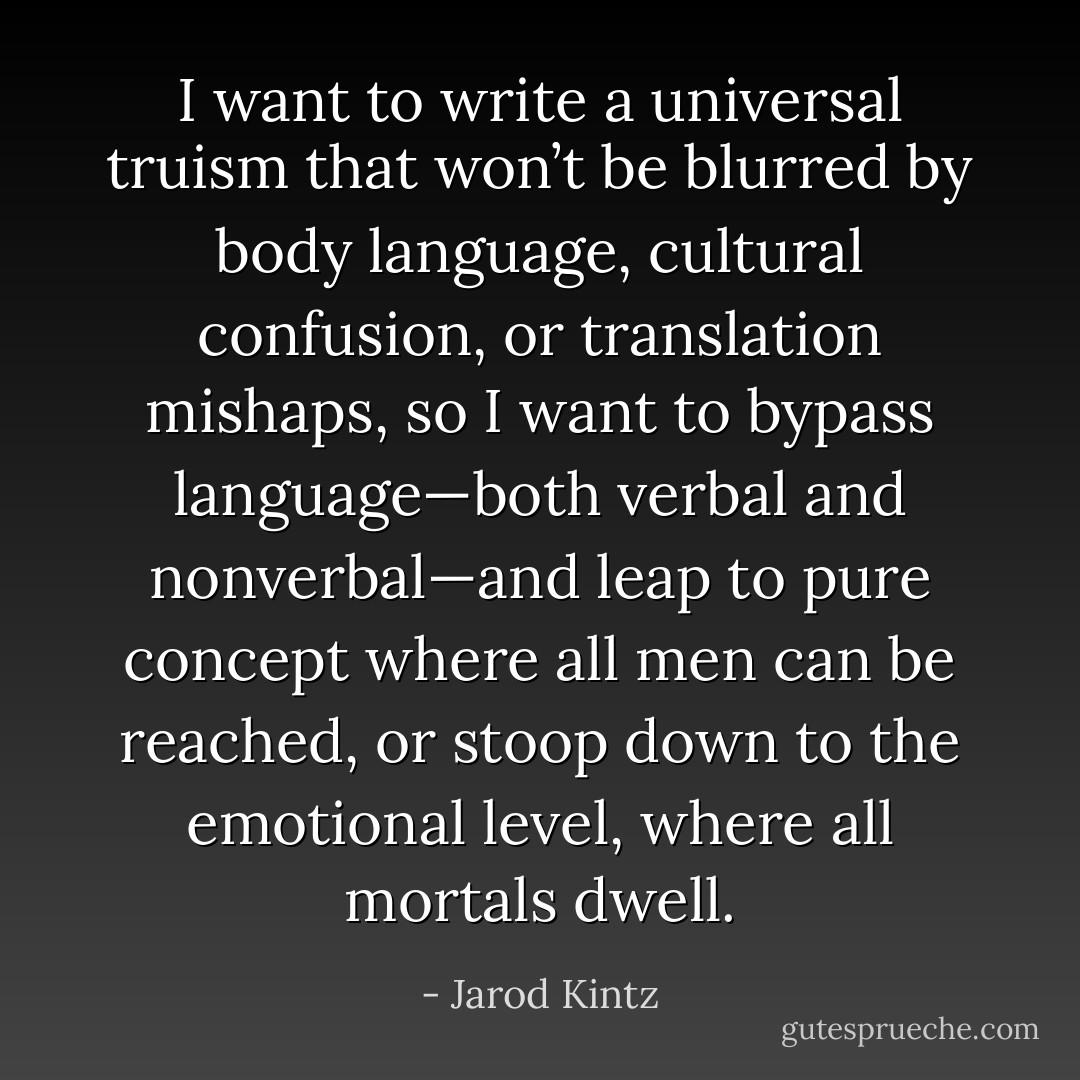 I want to write a universal truism that won’t be blurred by body language, cultural confusion, or translation mishaps, so I want to bypass language—both verbal and nonverbal—and leap to pure concept where all men can be reached, or stoop down to the emotional level, where all mortals dwell. - Jarod Kintz