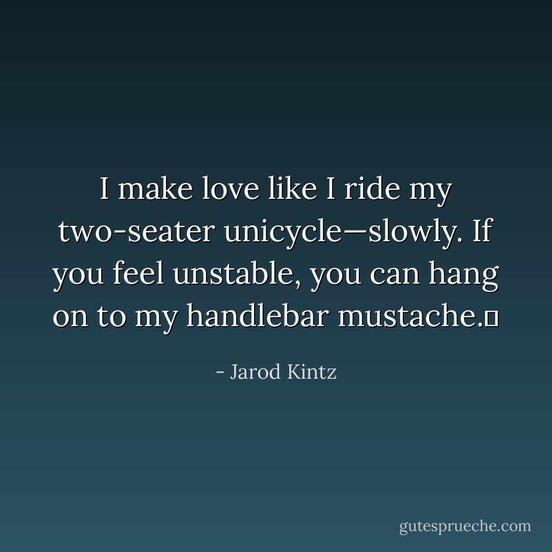 I make love like I ride my two-seater unicycle—slowly. If you feel unstable, you can hang on to my handlebar mustache.  - Jarod Kintz
