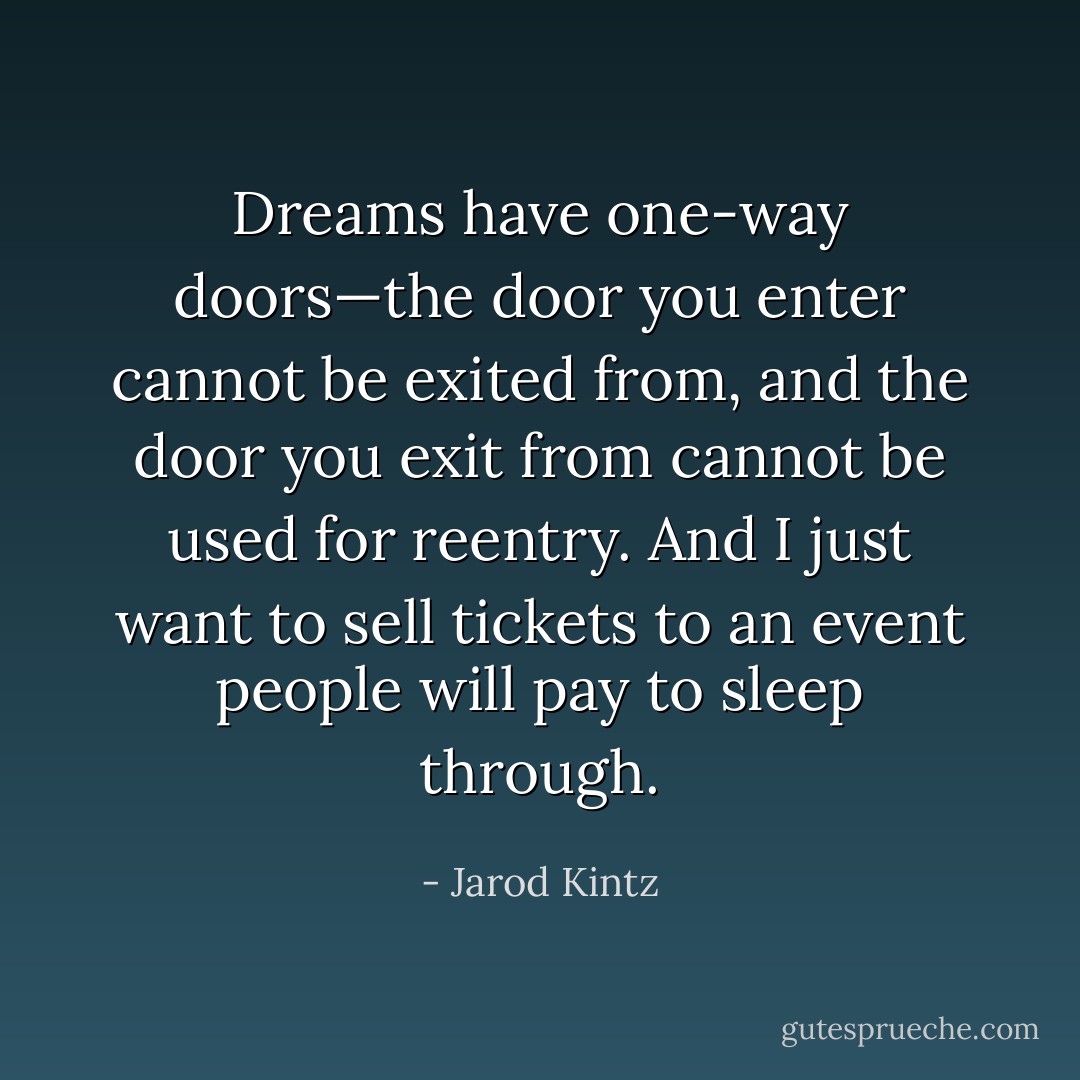 Dreams have one-way doors—the door you enter cannot be exited from, and the door you exit from cannot be used for reentry. And I just want to sell tickets to an event people will pay to sleep through. - Jarod Kintz