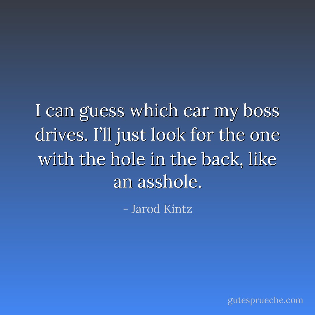 I can guess which car my boss drives. I’ll just look for the one with the hole in the back, like an asshole. - Jarod Kintz
