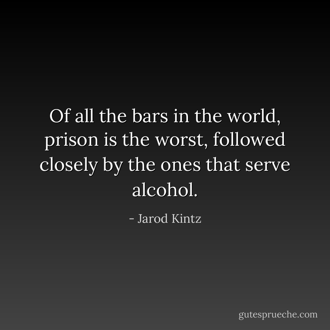Of all the bars in the world, prison is the worst, followed closely by the ones that serve alcohol. - Jarod Kintz