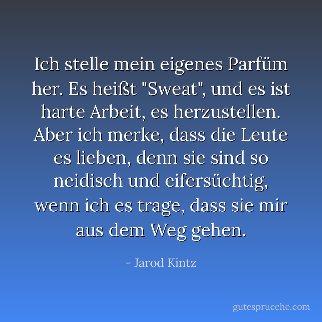 Ich stelle mein eigenes Parfüm her. Es heißt "Sweat", und es ist harte Arbeit, es herzustellen. Aber ich merke, dass die Leute es lieben, denn sie sind so neidisch und eifersüchtig, wenn ich es trage, dass sie mir aus dem Weg gehen. - Jarod Kintz<