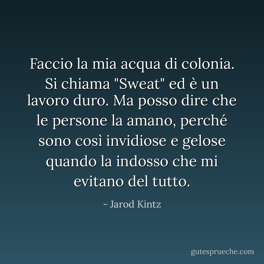 Faccio la mia acqua di colonia. Si chiama "Sweat" ed è un lavoro duro. Ma posso dire che le persone la amano, perché sono così invidiose e gelose quando la indosso che mi evitano del tutto. - Jarod Kintz
