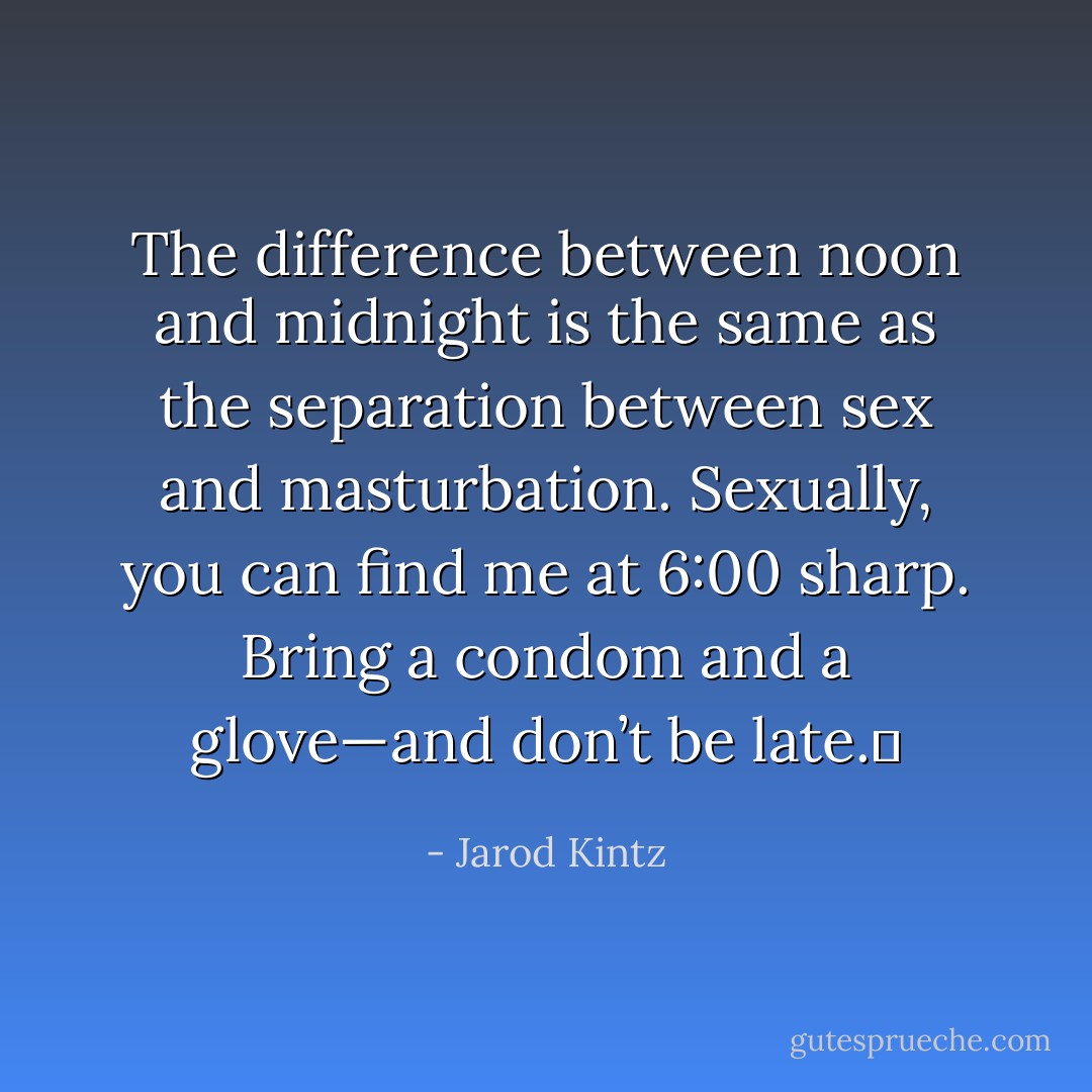 The difference between noon and midnight is the same as the separation between sex and masturbation. Sexually, you can find me at 6:00 sharp. Bring a condom and a glove—and don’t be late.  - Jarod Kintz