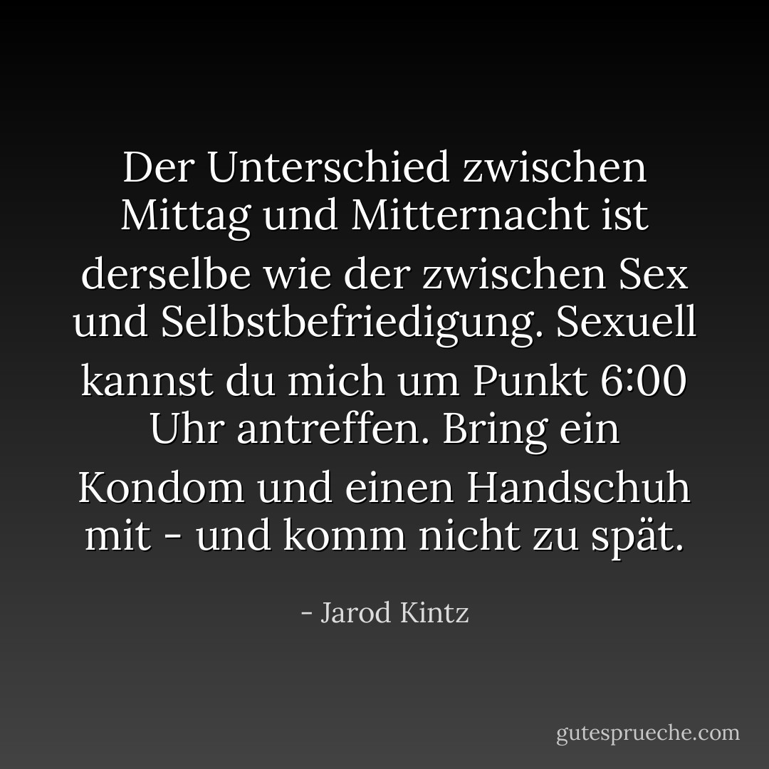 Der Unterschied zwischen Mittag und Mitternacht ist derselbe wie der zwischen Sex und Selbstbefriedigung. Sexuell kannst du mich um Punkt 6:00 Uhr antreffen. Bring ein Kondom und einen Handschuh mit - und komm nicht zu spät. - Jarod Kintz<