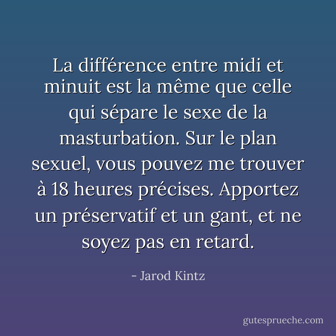 La différence entre midi et minuit est la même que celle qui sépare le sexe de la masturbation. Sur le plan sexuel, vous pouvez me trouver à 18 heures précises. Apportez un préservatif et un gant, et ne soyez pas en retard. - Jarod Kintz