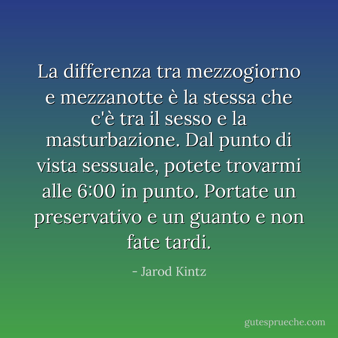La differenza tra mezzogiorno e mezzanotte è la stessa che c'è tra il sesso e la masturbazione. Dal punto di vista sessuale, potete trovarmi alle 6:00 in punto. Portate un preservativo e un guanto e non fate tardi. - Jarod Kintz