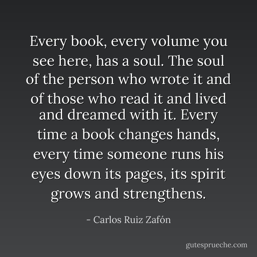 Every book, every volume you see here, has a soul. The soul of the person who wrote it and of those who read it and lived and dreamed with it. Every time a book changes hands, every time someone runs his eyes down its pages, its spirit grows and strengthens. - Carlos Ruiz Zafón