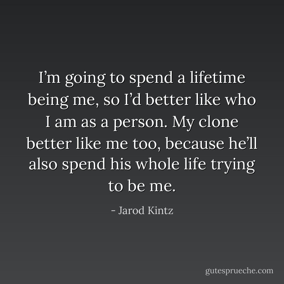I’m going to spend a lifetime being me, so I’d better like who I am as a person. My clone better like me too, because he’ll also spend his whole life trying to be me. - Jarod Kintz