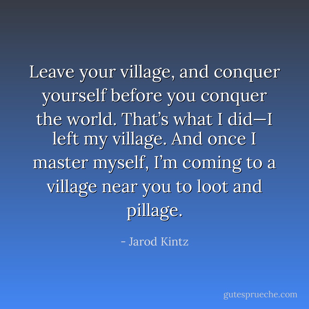 Leave your village, and conquer yourself before you conquer the world. That’s what I did—I left my village. And once I master myself, I’m coming to a village near you to loot and pillage. - Jarod Kintz