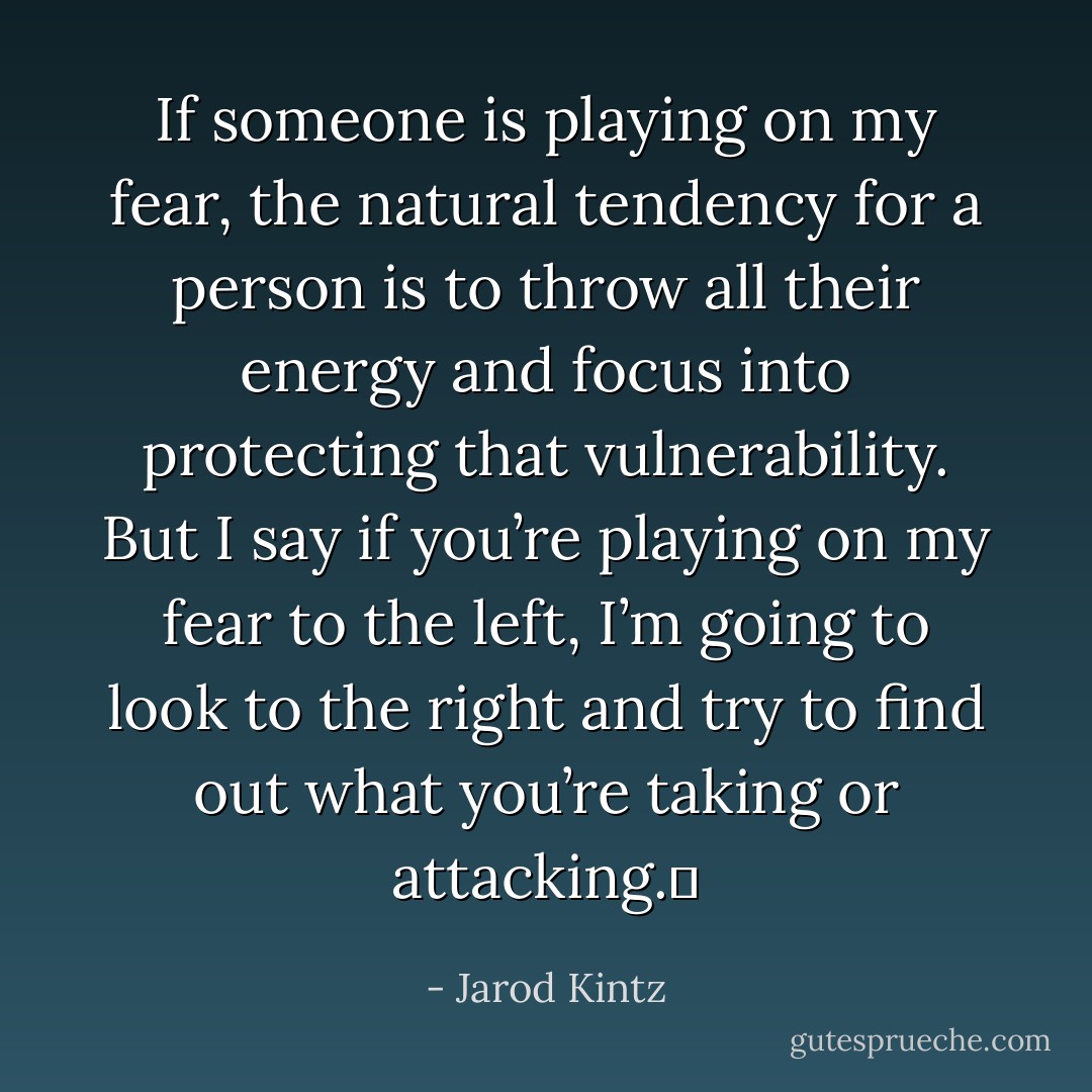 If someone is playing on my fear, the natural tendency for a person is to throw all their energy and focus into protecting that vulnerability. But I say if you’re playing on my fear to the left, I’m going to look to the right and try to find out what you’re taking or attacking.  - Jarod Kintz