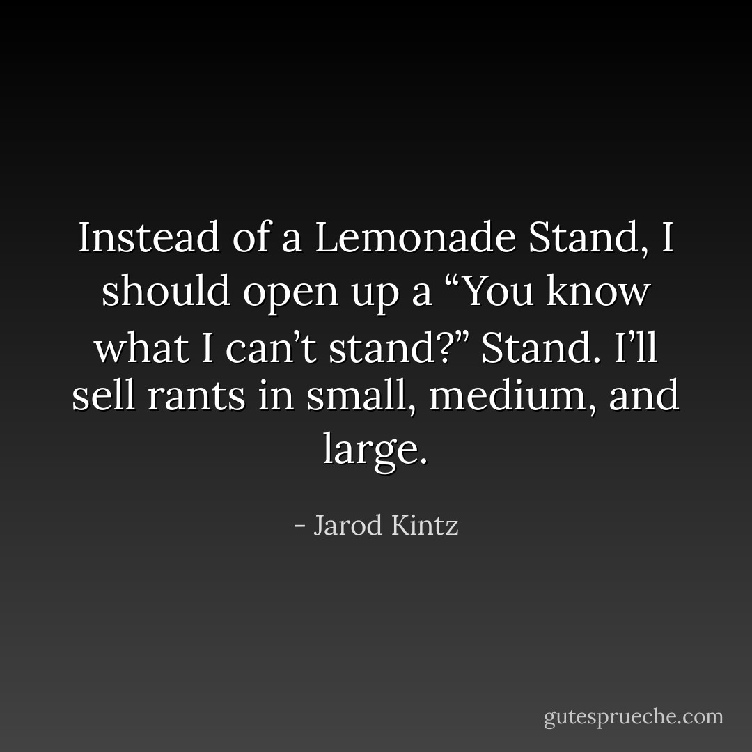 Instead of a Lemonade Stand, I should open up a “You know what I can’t stand?” Stand. I’ll sell rants in small, medium, and large. - Jarod Kintz