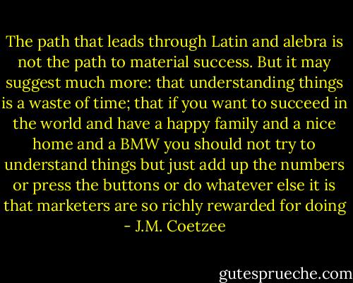 The path that leads through Latin and alebra is not the path to material success. But it may suggest much more: that understanding things is a waste of time; that if you want to succeed in the world and have a happy family and a nice home and a BMW you should not try to understand things but just add up the numbers or press the buttons or do whatever else it is that marketers are so richly rewarded for doing - J.M. Coetzee