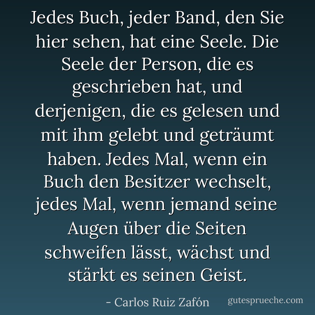 Jedes Buch, jeder Band, den Sie hier sehen, hat eine Seele. Die Seele der Person, die es geschrieben hat, und derjenigen, die es gelesen und mit ihm gelebt und geträumt haben. Jedes Mal, wenn ein Buch den Besitzer wechselt, jedes Mal, wenn jemand seine Augen über die Seiten schweifen lässt, wächst und stärkt es seinen Geist. - Carlos Ruiz Zafón<