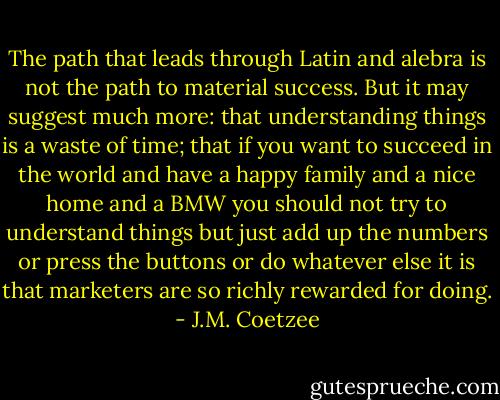 The path that leads through Latin and alebra is not the path to material success. But it may suggest much more: that understanding things is a waste of time; that if you want to succeed in the world and have a happy family and a nice home and a BMW you should not try to understand things but just add up the numbers or press the buttons or do whatever else it is that marketers are so richly rewarded for doing. - J.M. Coetzee