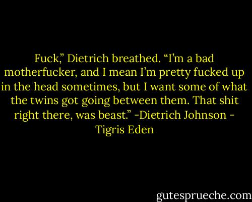 Fuck,” Dietrich breathed. “I’m a bad motherfucker, and I mean I’m pretty fucked up in the head sometimes, but I want some of what the twins got going between them. That shit right there, was beast.” -Dietrich Johnson - Tigris Eden