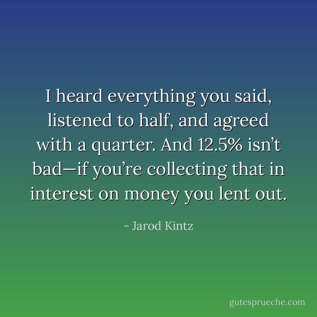 I heard everything you said, listened to half, and agreed with a quarter. And 12.5% isn’t bad—if you’re collecting that in interest on money you lent out. - Jarod Kintz