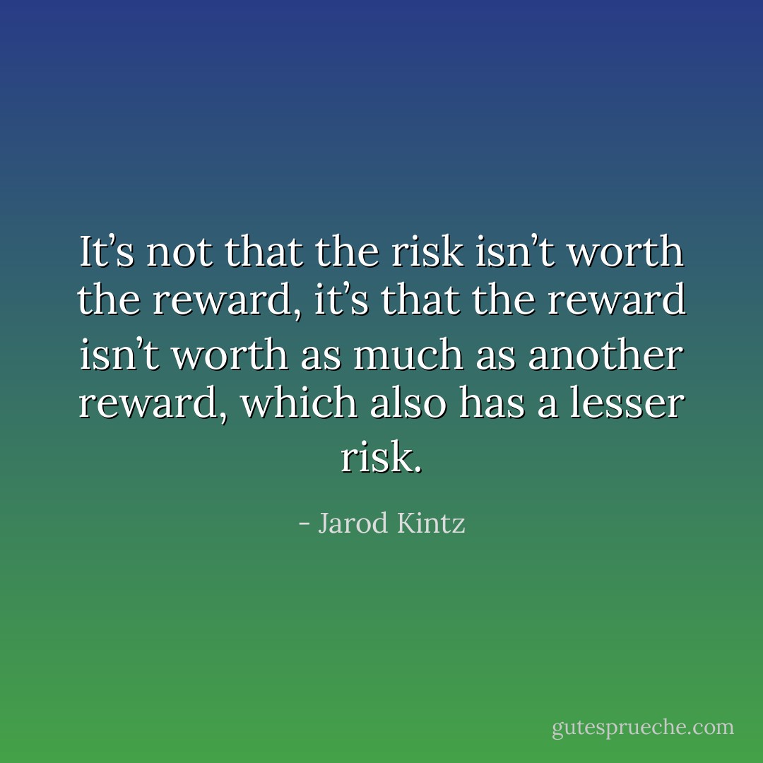 It’s not that the risk isn’t worth the reward, it’s that the reward isn’t worth as much as another reward, which also has a lesser risk. - Jarod Kintz