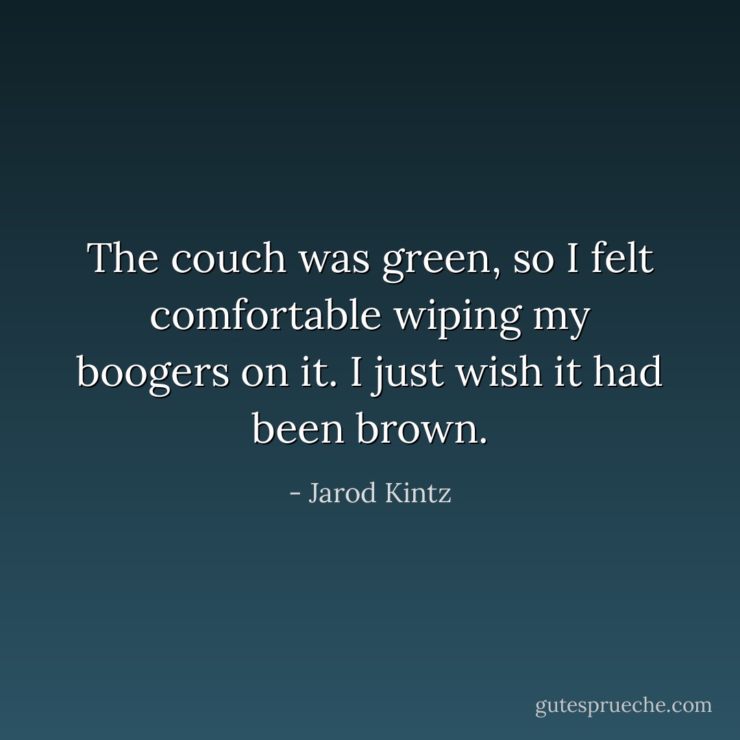 The couch was green, so I felt comfortable wiping my boogers on it. I just wish it had been brown. - Jarod Kintz
