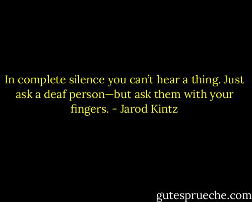 In complete silence you can’t hear a thing. Just ask a deaf person—but ask them with your fingers. - Jarod Kintz