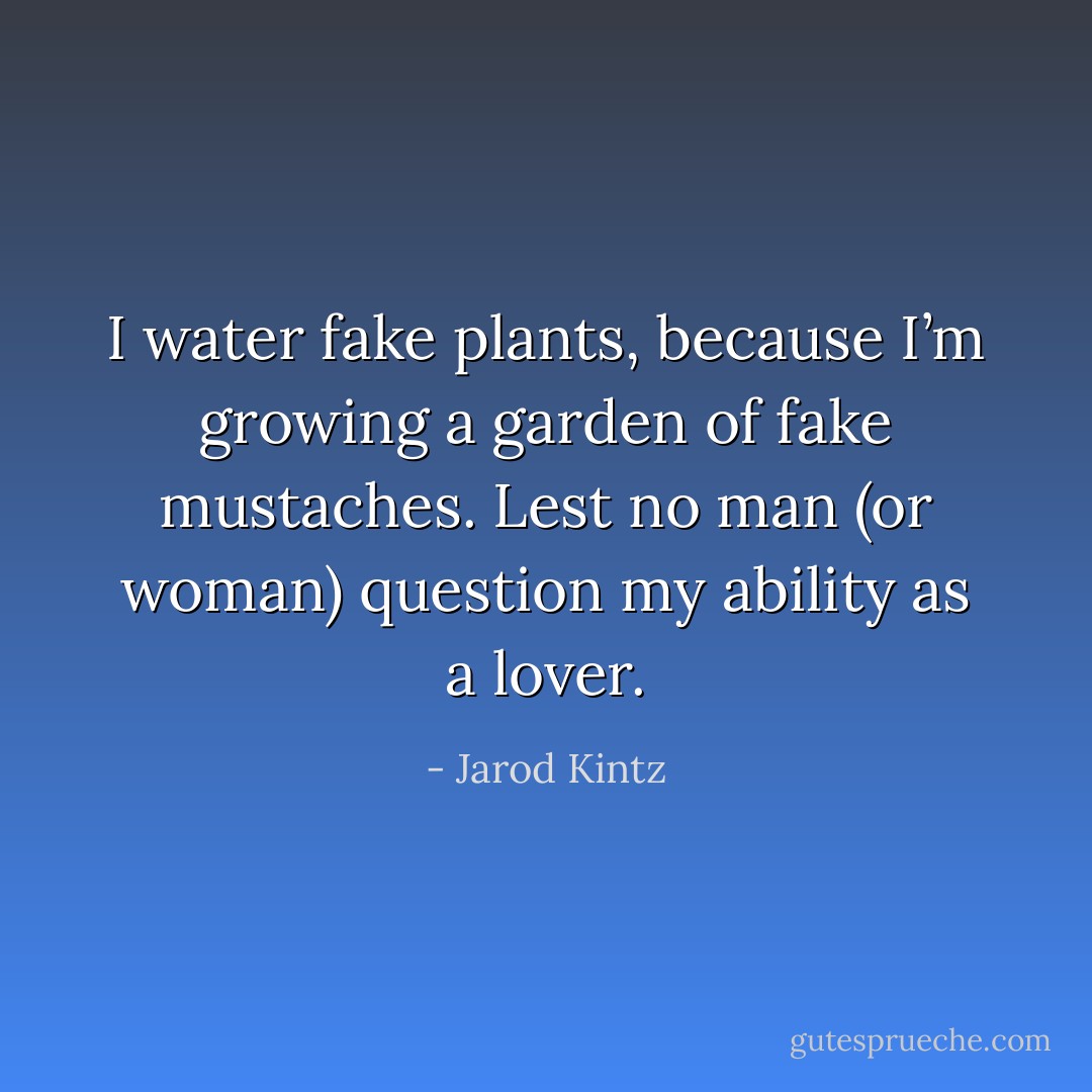 I water fake plants, because I’m growing a garden of fake mustaches. Lest no man (or woman) question my ability as a lover. - Jarod Kintz