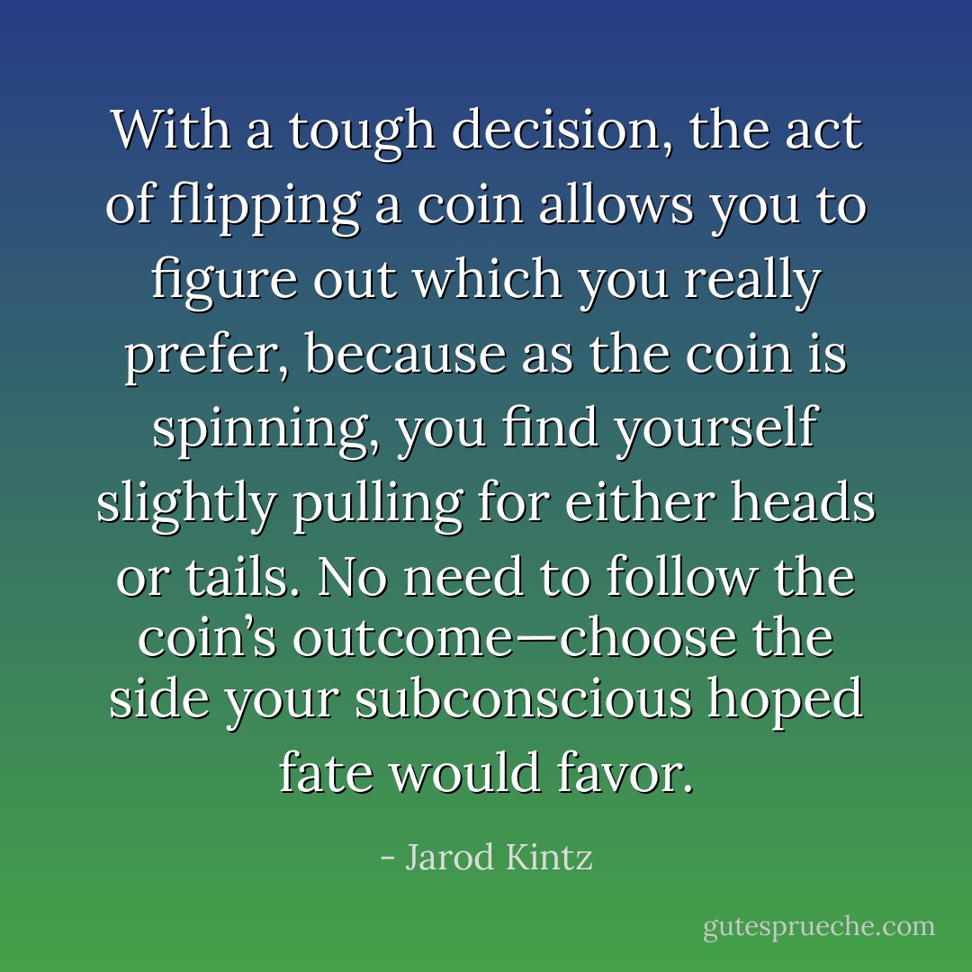 With a tough decision, the act of flipping a coin allows you to figure out which you really prefer, because as the coin is spinning, you find yourself slightly pulling for either heads or tails. No need to follow the coin’s outcome—choose the side your subconscious hoped fate would favor. - Jarod Kintz