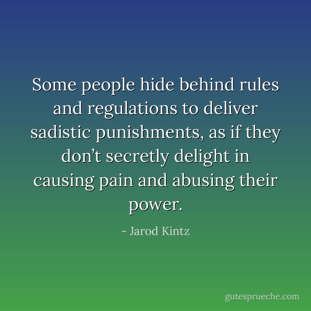 Some people hide behind rules and regulations to deliver sadistic punishments, as if they don’t secretly delight in causing pain and abusing their power. - Jarod Kintz