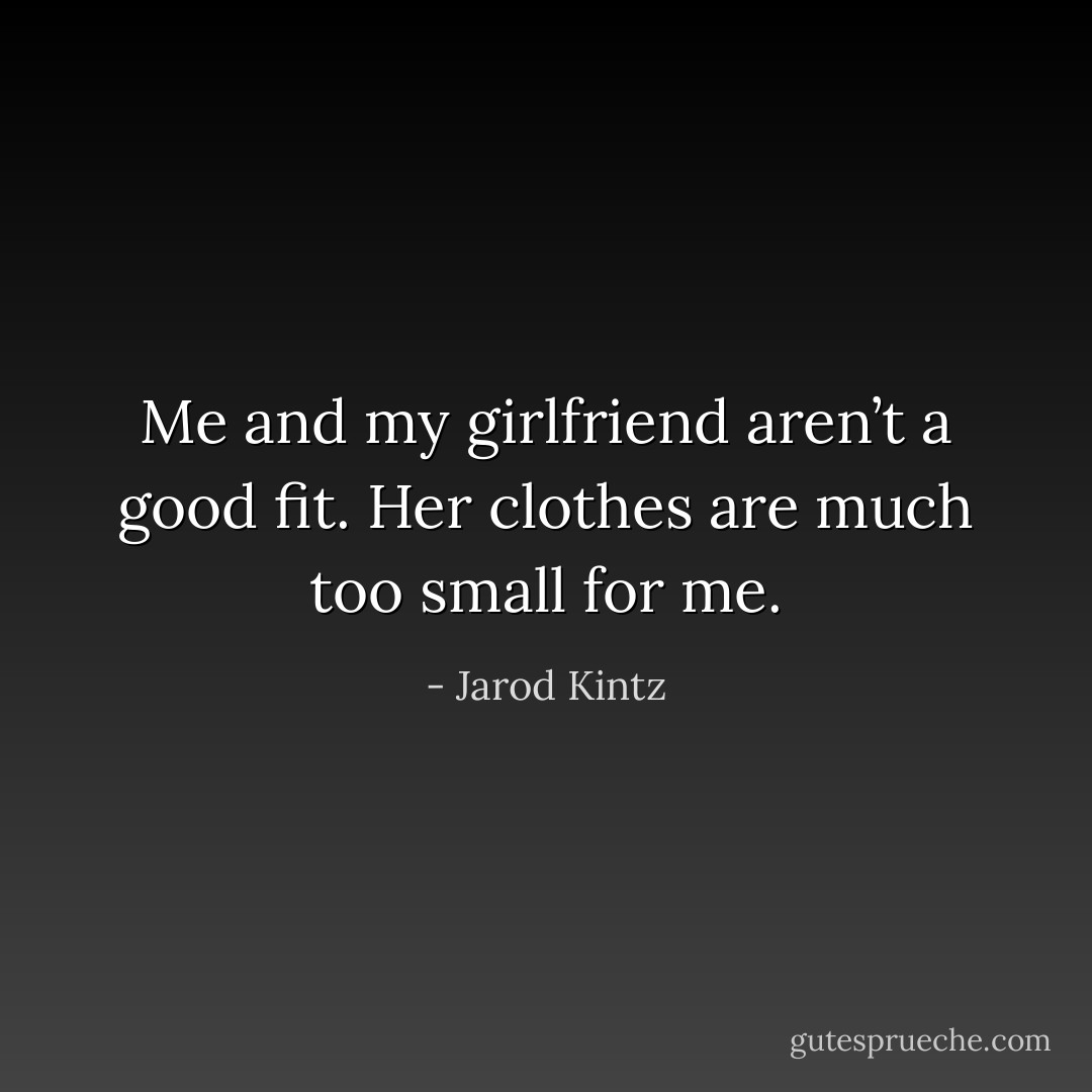 Me and my girlfriend aren’t a good fit. Her clothes are much too small for me. - Jarod Kintz