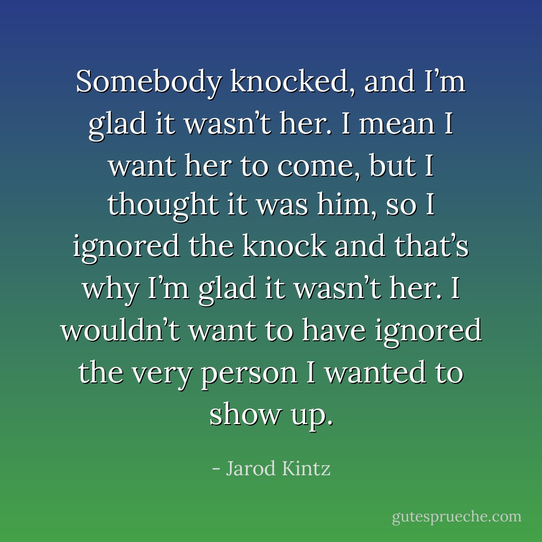 Somebody knocked, and I’m glad it wasn’t her. I mean I want her to come, but I thought it was him, so I ignored the knock and that’s why I’m glad it wasn’t her. I wouldn’t want to have ignored the very person I wanted to show up. - Jarod Kintz
