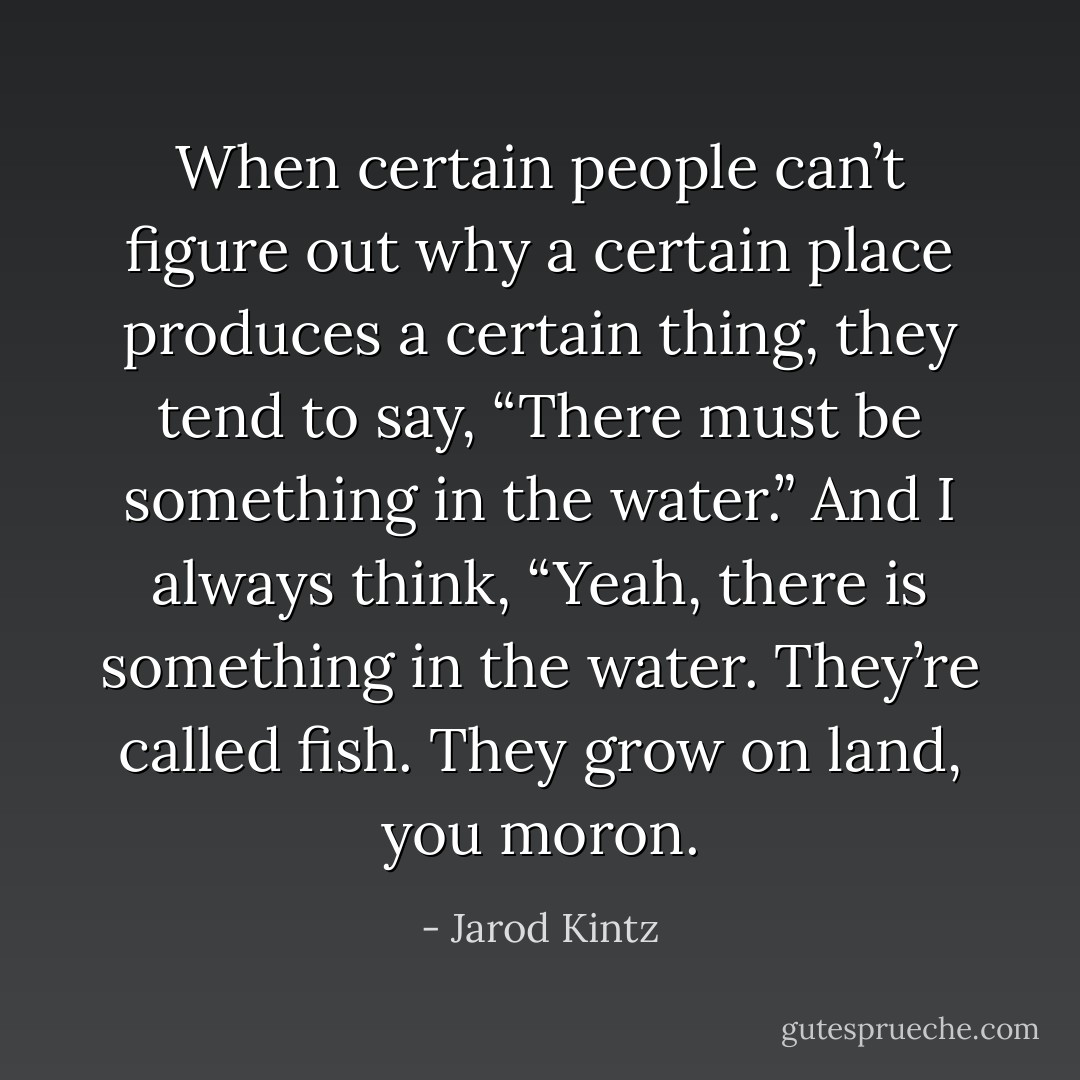 When certain people can’t figure out why a certain place produces a certain thing, they tend to say, “There must be something in the water.” And I always think, “Yeah, there is something in the water. They’re called fish. They grow on land, you moron. - Jarod Kintz