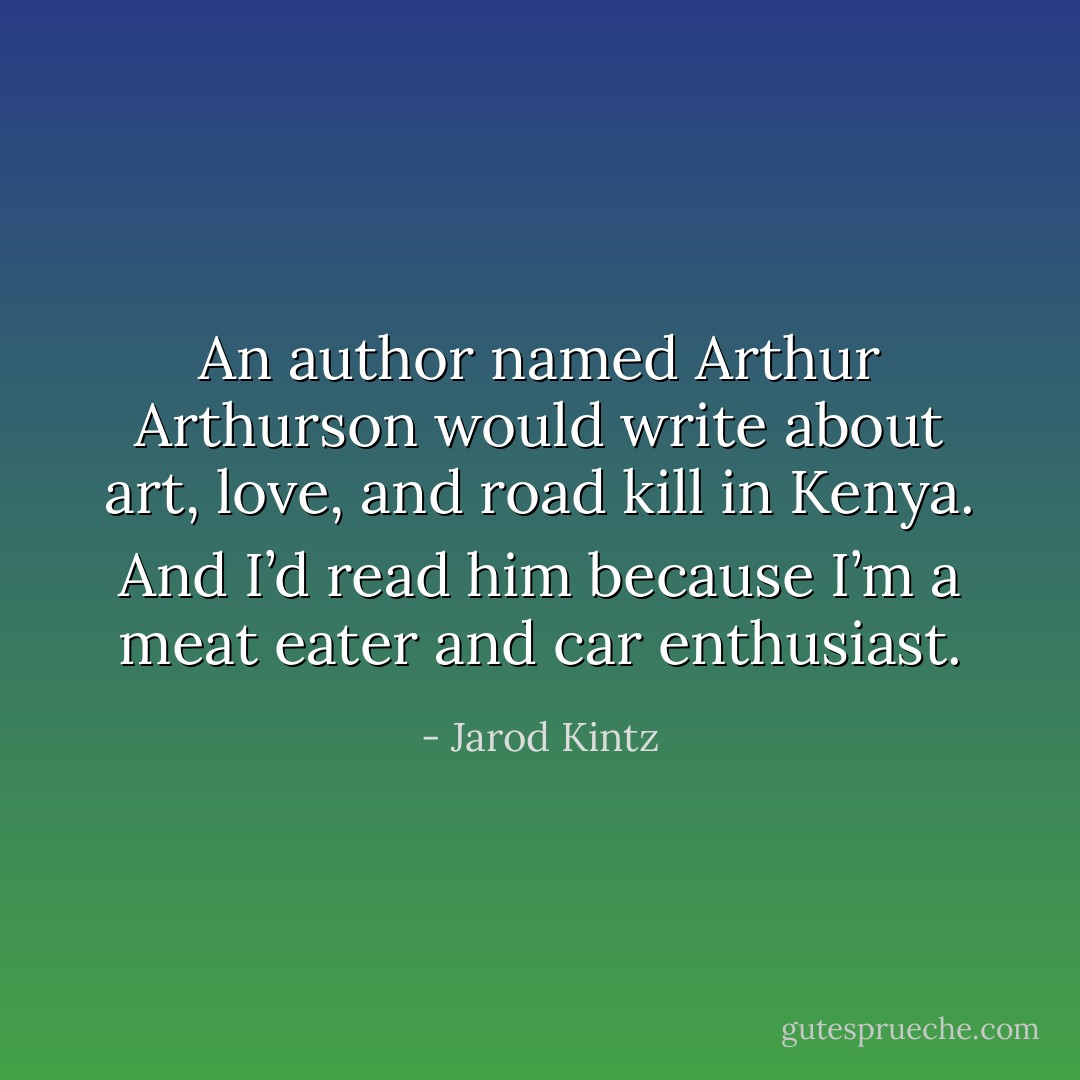 An author named Arthur Arthurson would write about art, love, and road kill in Kenya. And I’d read him because I’m a meat eater and car enthusiast. - Jarod Kintz