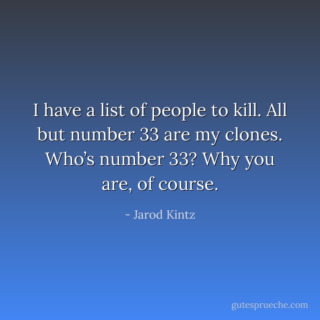 I have a list of people to kill. All but number 33 are my clones. Who’s number 33? Why you are, of course. - Jarod Kintz