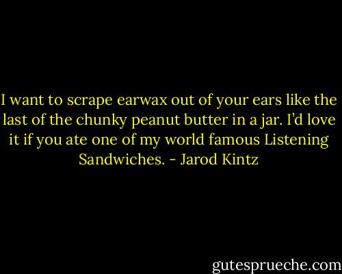 I want to scrape earwax out of your ears like the last of the chunky peanut butter in a jar. I’d love it if you ate one of my world famous Listening Sandwiches. - Jarod Kintz