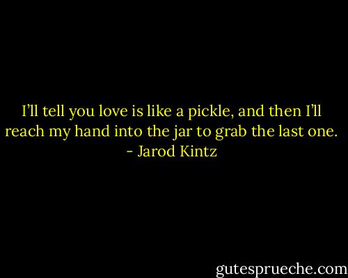 I’ll tell you love is like a pickle, and then I’ll reach my hand into the jar to grab the last one. - Jarod Kintz