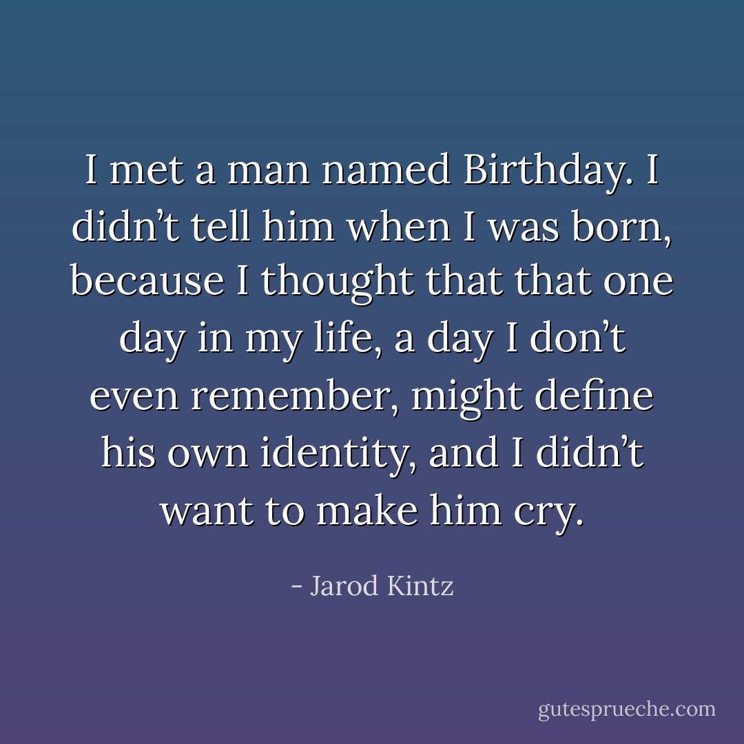 I met a man named Birthday. I didn’t tell him when I was born, because I thought that that one day in my life, a day I don’t even remember, might define his own identity, and I didn’t want to make him cry. - Jarod Kintz