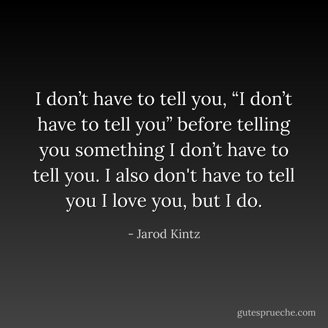 I don’t have to tell you, “I don’t have to tell you” before telling you something I don’t have to tell you. I also don't have to tell you I love you, but I do. - Jarod Kintz