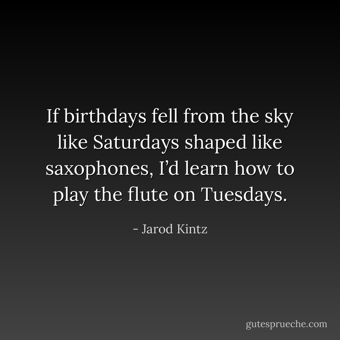 If birthdays fell from the sky like Saturdays shaped like saxophones, I’d learn how to play the flute on Tuesdays. - Jarod Kintz