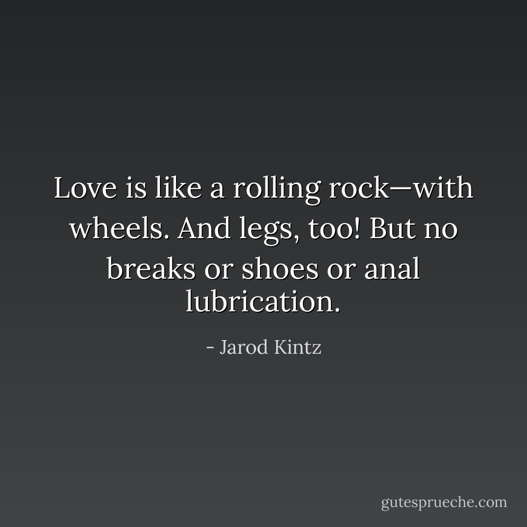 Love is like a rolling rock—with wheels. And legs, too! But no breaks or shoes or anal lubrication. - Jarod Kintz