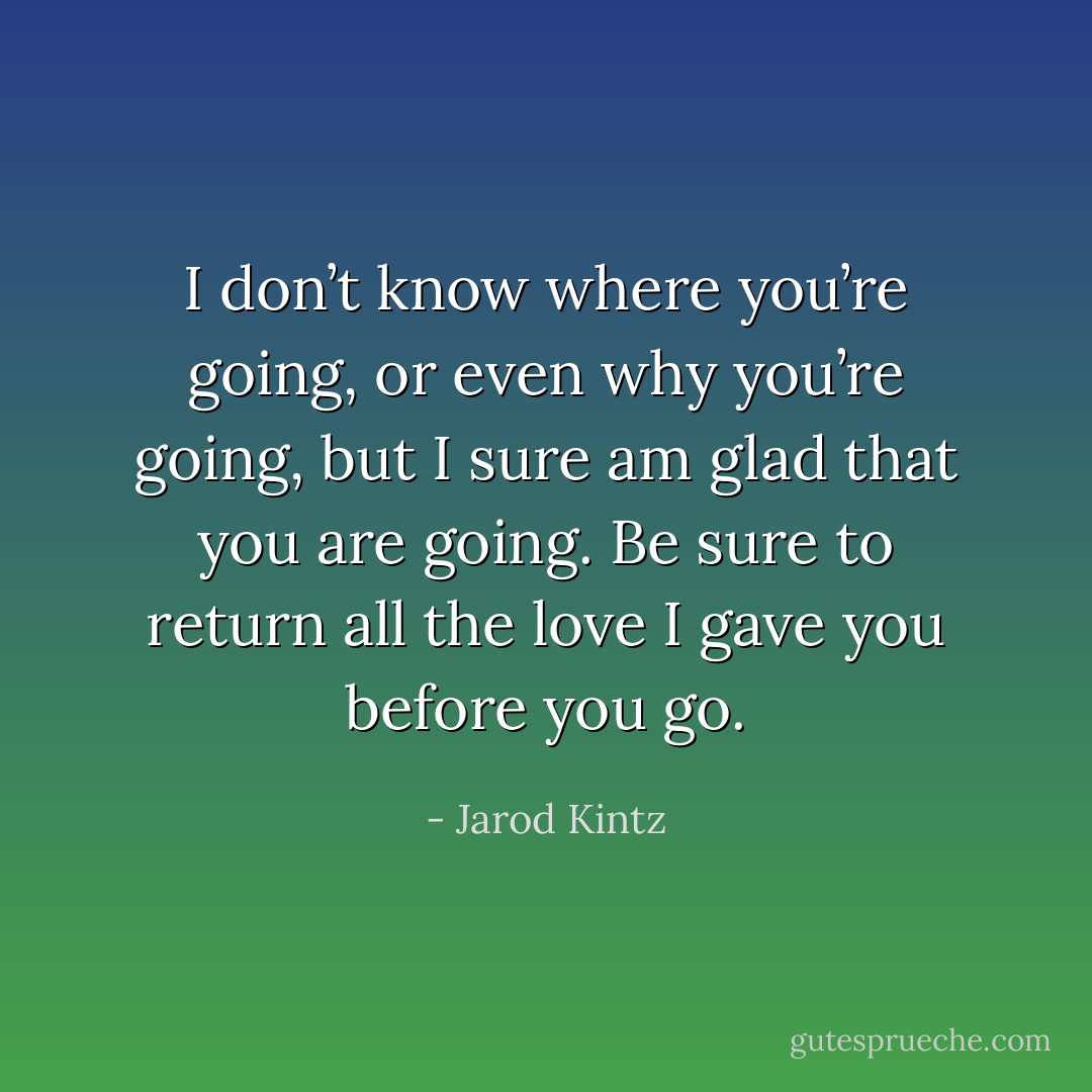 I don’t know where you’re going, or even why you’re going, but I sure am glad that you are going. Be sure to return all the love I gave you before you go. - Jarod Kintz